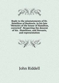 Reply to the misstatements of Dr. Hamilton of Bardowie, in his late "Memoirs of the house of Hamilton, corrected". Respecting the descent of his . Hamiltons, and Stewarts, and representation