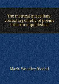The metrical miscellany: consisting chiefly of poems hitherto unpublished
