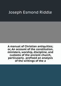A manual of Christian antiquities; or, An account of the constitution, ministers, worship, discipline, and customs of the ancient church, particularly . prefixed an analysis of the writings of the a