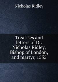 Treatises and letters of Dr. Nicholas Ridley, Bishop of London, and martyr, 1555