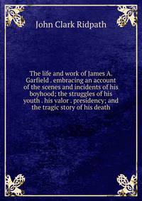 The life and work of James A. Garfield . embracing an account of the scenes and incidents of his boyhood; the struggles of his youth . his valor . presidency; and the tragic story of his death