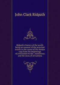 Ridpath's history of the world: being an account of the principal events in the career of the human race from the beginnings of civilization to the . instititions and the story of all nations
