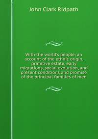 With the world's people; an account of the ethnic origin, primitive estate, early migrations, social evolution, and present conditions and promise of the principal families of men