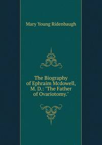 The Biography of Ephraim Mcdowell, M. D.: "The Father of Ovariotomy.".