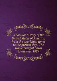 A popular history of the United States of America, from the aboriginal times to the present day . The whole brought down to the year 1889