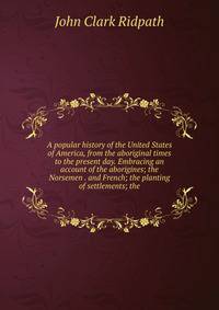 A popular history of the United States of America, from the aboriginal times to the present day. Embracing an account of the aborigines; the Norsemen . and French; the planting of settlements; the