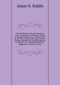 The Methodist Church Property Case: Arguments of Messrs. Adam N. Riddle, Judge Lane, and Thomas Ewing, Counsel for the Defendants, in the Suit of . Heard Before Hon. Judge H. H. Leavitt, in the