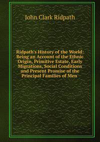 Ridpath's History of the World: Being an Account of the Ethnic Origin, Primitive Estate, Early Migrations, Social Conditions and Present Promise of the Principal Families of Men .