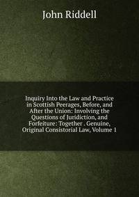Inquiry Into the Law and Practice in Scottish Peerages, Before, and After the Union: Involving the Questions of Juridiction, and Forfeiture: Together . Genuine, Original Consistorial Law, Volume 1