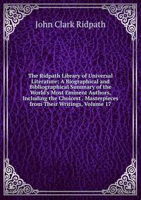 The Ridpath Library of Universal Literature: A Biographical and Bibliographical Summary of the World's Most Eminent Authors, Including the Choicest . Masterpieces from Their Writings, Volume 17
