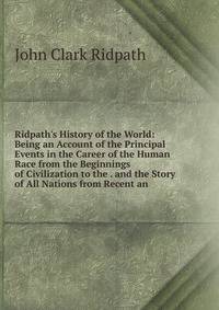 Ridpath's History of the World: Being an Account of the Principal Events in the Career of the Human Race from the Beginnings of Civilization to the . and the Story of All Nations from Recent an