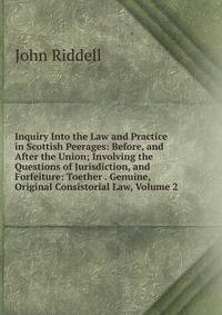 Inquiry Into the Law and Practice in Scottish Peerages: Before, and After the Union; Involving the Questions of Jurisdiction, and Forfeiture: Toether . Genuine, Original Consistorial Law, Volume 2