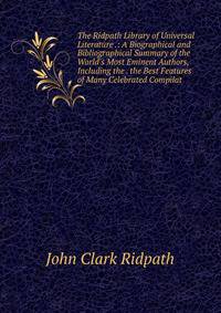 The Ridpath Library of Universal Literature .: A Biographical and Bibliographical Summary of the World's Most Eminent Authors, Including the . the Best Features of Many Celebrated Compilat