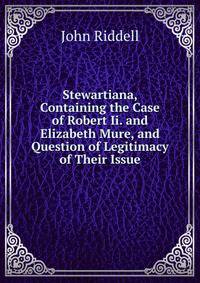 Stewartiana, Containing the Case of Robert Ii. and Elizabeth Mure, and Question of Legitimacy of Their Issue