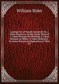 Layings On of Hands Asserted: Or, a Plain Discovery of the Truth Thereof 1. Upon Persons for Healing. 2. Upon Persons to Office. 3. Upon Believers . by Some Person in Opposition to This Pr