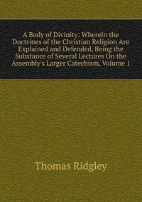 A Body of Divinity: Wherein the Doctrines of the Christian Religion Are Explained and Defended, Being the Substance of Several Lectures On the Assembly's Larger Catechism, Volume 1