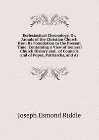 Ecclesiastical Chronology, Or, Annals of the Christian Church from Its Foundation to the Present Time: Containing a View of General Church History and . of Councils and of Popes, Patriarchs, and Ar
