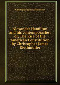 Alexander Hamilton and his contemporaries; or, The Rise of the American Constitution by Christopher James Riethmuller
