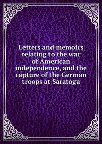 Letters and memoirs relating to the war of American independence, and the capture of the German troops at Saratoga