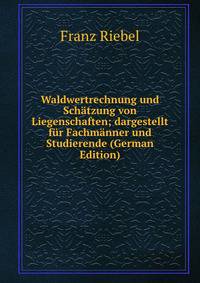 Waldwertrechnung und Schatzung von Liegenschaften; dargestellt fur Fachmanner und Studierende (German Edition)