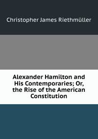 Alexander Hamilton and His Contemporaries; Or, the Rise of the American Constitution