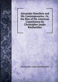 Alexander Hamilton and His Contemporaries: Or, the Rise of the American Constitution by Christopher James Riethmuller