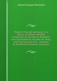 Travels Through Germany, in a Series of Letters; Written in German by the Baron Riesbeck, and Translated by the Rev. Mr. Maty, Late Secretary to the . Librarian to the British Museum, Volume 1