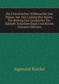 Die Literarischen Widersacher Der Papste Zur Zeit Ludwig Des Baiers: Ein Beitrag Zur Geschichte Der Kampfe Zwischen Staat Und Kirche (German Edition)
