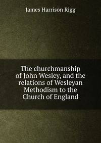 The churchmanship of John Wesley, and the relations of Wesleyan Methodism to the Church of England
