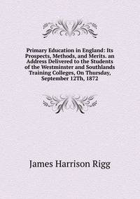 Primary Education in England: Its Prospects, Methods, and Merits. an Address Delivered to the Students of the Westminster and Southlands Training Colleges, On Thursday, September 12Th, 1872