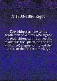 Two addresses: one to the gentlemen of Whitby who signed the requisition, calling a meeting to address the Queen, on the late (so called) aggression . ; and the other, to the Protestant clergy