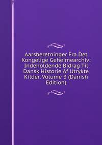 Aarsberetninger Fra Det Kongelige Geheimearchiv: Indeholdende Bidrag Til Dansk Historie Af Utrykte Kilder, Volume 3 (Danish Edition)