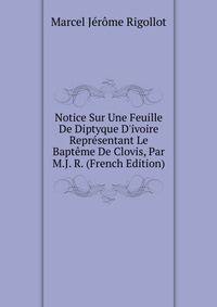 Notice Sur Une Feuille De Diptyque D'ivoire Repr?sentant Le Bapt?me De Clovis, Par M.J. R. (French Edition)