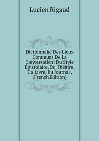 Dictionnaire Des Lieux Communs De La Conversation: Du Style Epistolaire, Du Theatre, Du Livre, Du Journal . (French Edition)