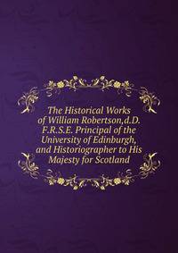 The Historical Works of William Robertson,d.D. F.R.S.E. Principal of the University of Edinburgh,and Historiographer to His Majesty for Scotland.
