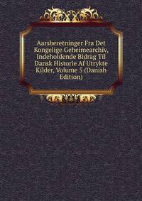 Aarsberetninger Fra Det Kongelige Geheimearchiv, Indeholdende Bidrag Til Dansk Historie Af Utrykte Kilder, Volume 5 (Danish Edition)