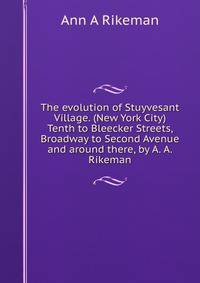 The evolution of Stuyvesant Village. (New York City) Tenth to Bleecker Streets, Broadway to Second Avenue and around there, by A. A. Rikeman