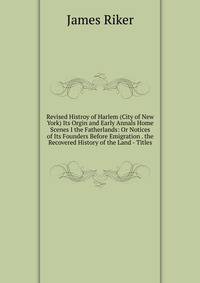 Revised Histroy of Harlem (City of New York) Its Orgin and Early Annals Home Scenes I the Fatherlands: Or Notices of Its Founders Before Emigration . the Recovered History of the Land - Titles