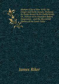 Harlem (City of New York): Its Origin and Early Annals. Prefaced by Home Scenes in the Fatherlands; Or, Notices of Its Founders Before Emigration. . and the Recovered History of the Land-Titles