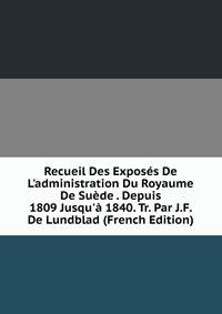 Recueil Des Expos?s De L'administration Du Royaume De Su?de . Depuis 1809 Jusqu'? 1840. Tr. Par J.F. De Lundblad (French Edition)