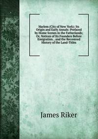 Harlem (City of New York): Its Origin and Early Annals: Prefaced by Home Scenes in the Fatherlands; Or, Notices of Its Founders Before Emigration. . and the Recovered History of the Land-Titles