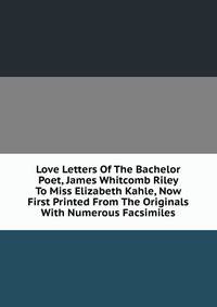 Love Letters Of The Bachelor Poet, James Whitcomb Riley To Miss Elizabeth Kahle, Now First Printed From The Originals With Numerous Facsimiles