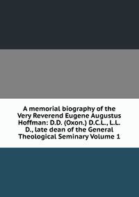 A memorial biography of the Very Reverend Eugene Augustus Hoffman: D.D. (Oxon.) D.C.L., L.L.D., late dean of the General Theological Seminary Volume 1