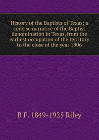 History of the Baptists of Texas; a concise narrative of the Baptist denomination in Texas, from the earliest occupation of the territory to the close of the year 1906