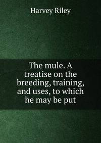 The mule. A treatise on the breeding, training, and uses, to which he may be put