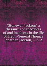 "Stonewall Jackson" a thesaurus of anecdotes of and incidents in the life of Lieut.-General Thomas Jonathan Jackson, C. S. A.