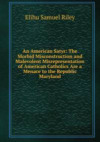 An American Satyr: The Morbid Misconstruction and Malevolent Misrepresentation of American Catholics Are a Menace to the Republic Maryland