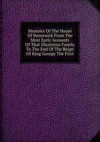 Memoirs Of The House Of Brunswick From The Most Early Accounts Of That Illustrious Family To The End Of The Reign Of King George The First