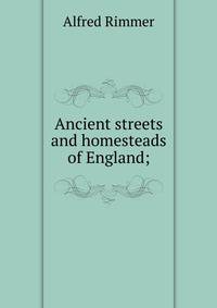 Ancient streets and homesteads of England;