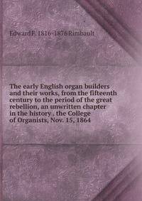 The early English organ builders and their works, from the fifteenth century to the period of the great rebellion, an unwritten chapter in the history . the College of Organists, Nov. 15, 1864.